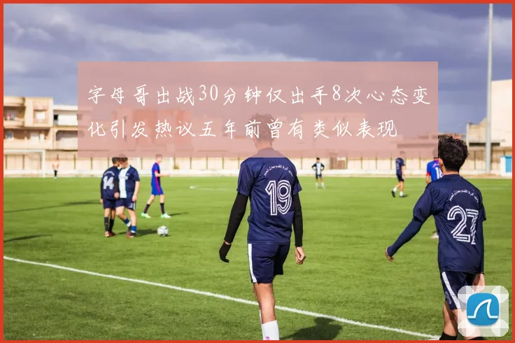 字母哥出战30分钟仅出手8次心态变化引发热议五年前曾有类似表现