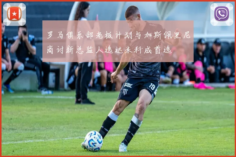 罗马俱乐部老板计划与加斯佩里尼商讨新总监人选达米科成首选