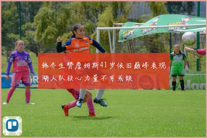 韩乔生赞詹姆斯41岁依旧巅峰表现湖人队核心力量不可或缺