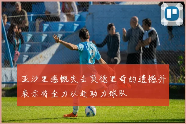 亚沙里感慨失去莫德里奇的遗憾并表示将全力以赴助力球队