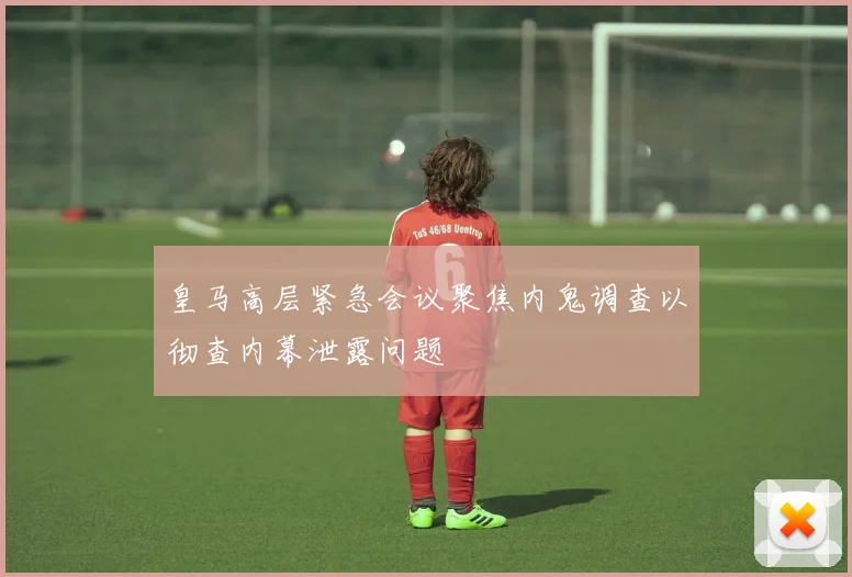 皇马高层紧急会议聚焦内鬼调查以彻查内幕泄露问题