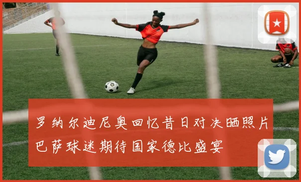 罗纳尔迪尼奥回忆昔日对决晒照片巴萨球迷期待国家德比盛宴