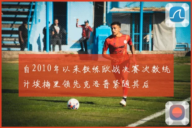 自2010年以来教练欧战决赛次数统计埃梅里领先克洛普紧随其后