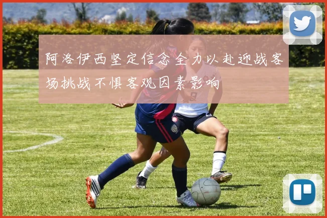 阿洛伊西坚定信念全力以赴迎战客场挑战不惧客观因素影响