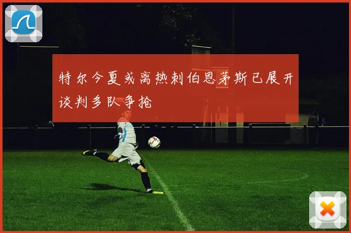 特尔今夏或离热刺伯恩茅斯已展开谈判多队争抢