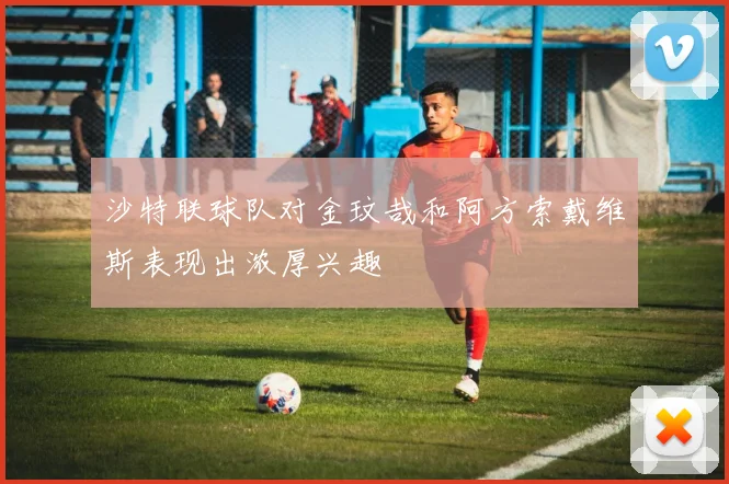 沙特联球队对金玟哉和阿方索戴维斯表现出浓厚兴趣