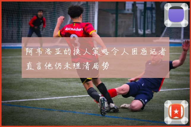 阿韦洛亚的换人策略令人困惑记者直言他仍未理清局势