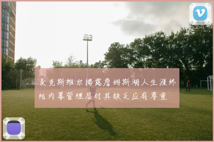 麦克斯维尔揭露詹姆斯湖人生涯终结内幕管理层对其缺乏应有尊重
