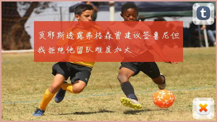 莫耶斯透露弗格森曾建议签鲁尼但我拒绝他留队难度加大