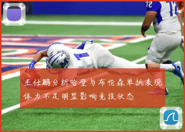 王仕鹏分析哈登与布伦森单挑表现体力不足明显影响竞技状态