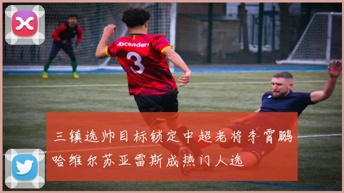 三镇选帅目标锁定中超老将李霄鹏哈维尔苏亚雷斯成热门人选