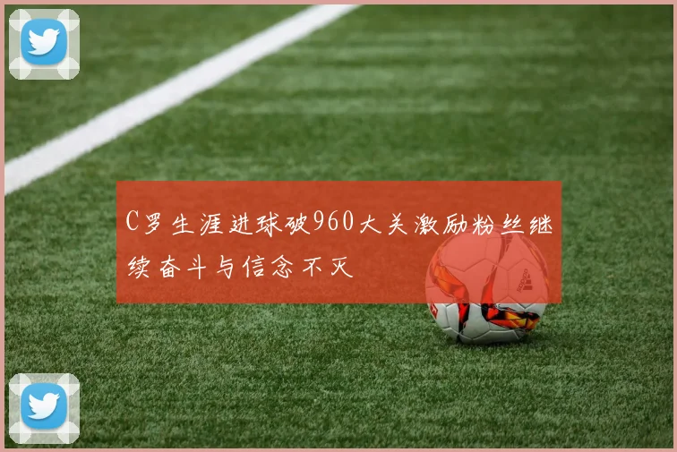 C罗生涯进球破960大关激励粉丝继续奋斗与信念不灭