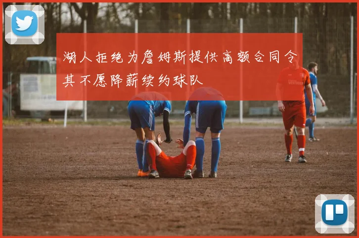湖人拒绝为詹姆斯提供高额合同令其不愿降薪续约球队